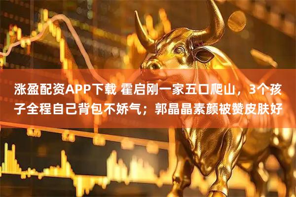 涨盈配资APP下载 霍启刚一家五口爬山，3个孩子全程自己背包不娇气；郭晶晶素颜被赞皮肤好