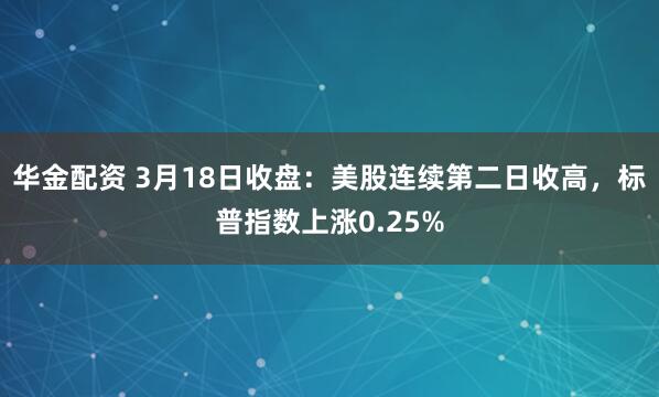 华金配资 3月18日收盘：美股连续第二日收高，标普指数上涨0.25%
