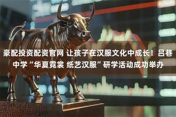 豪配投资配资官网 让孩子在汉服文化中成长！吕巷中学“华夏霓裳 纸艺汉服”研学活动成功举办