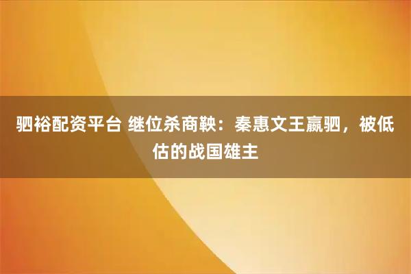 驷裕配资平台 继位杀商鞅:秦惠文王嬴驷,被低估的战国雄主