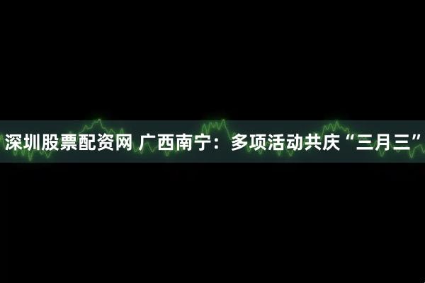 深圳股票配资网 广西南宁：多项活动共庆“三月三”
