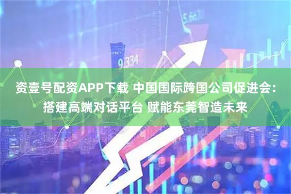 资壹号配资APP下载 中国国际跨国公司促进会：搭建高端对话平台 赋能东莞智造未来