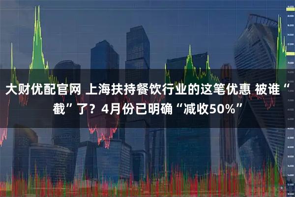大财优配官网 上海扶持餐饮行业的这笔优惠 被谁“截”了？4月份已明确“减收50%”
