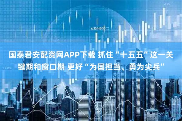 国泰君安配资网APP下载 抓住“十五五”这一关键期和窗口期 更好“为国担当、勇为尖兵”