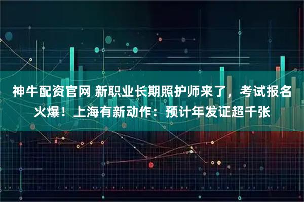 神牛配资官网 新职业长期照护师来了，考试报名火爆！上海有新动作：预计年发证超千张