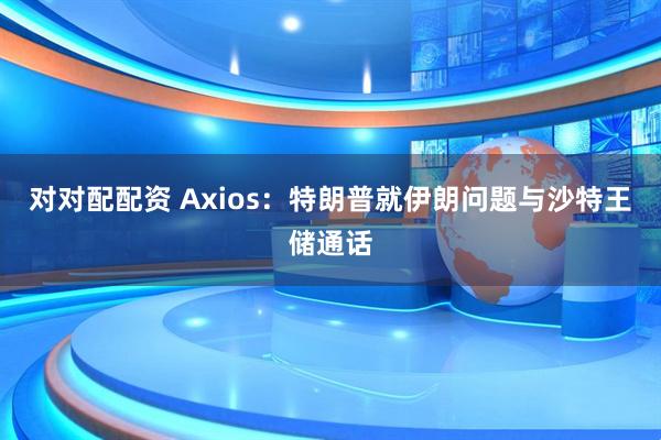 对对配配资 Axios：特朗普就伊朗问题与沙特王储通话