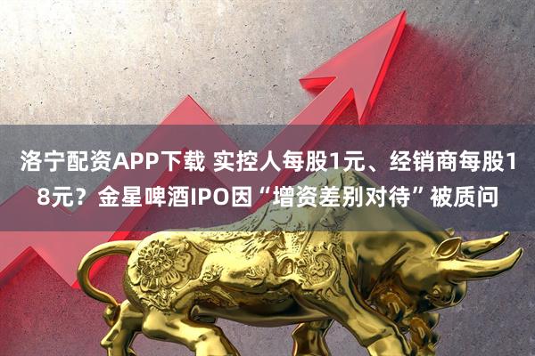洛宁配资APP下载 实控人每股1元、经销商每股18元？金星啤酒IPO因“增资差别对待”被质问