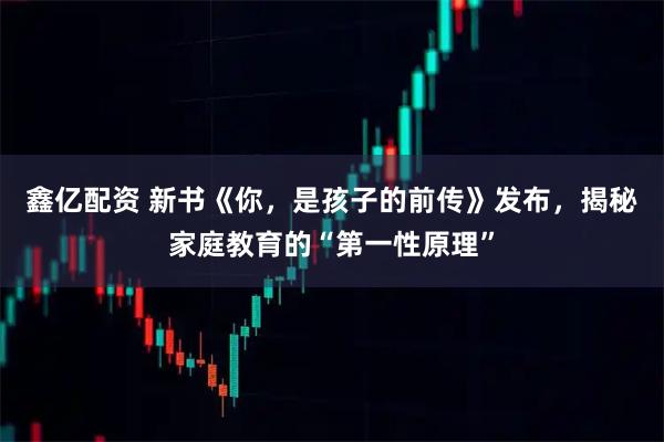 鑫亿配资 新书《你,是孩子的前传》发布,揭秘家庭教育的“第一性原理”