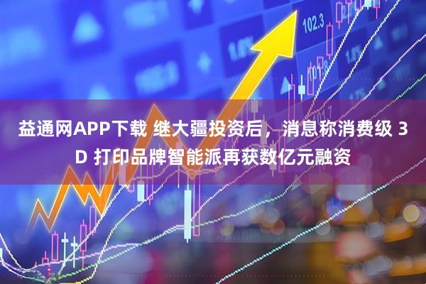 益通网APP下载 继大疆投资后，消息称消费级 3D 打印品牌智能派再获数亿元融资