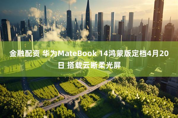 金融配资 华为MateBook 14鸿蒙版定档4月20日 搭载云晰柔光屏