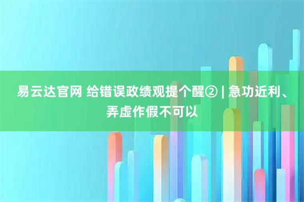 易云达官网 给错误政绩观提个醒② | 急功近利、弄虚作假不可以