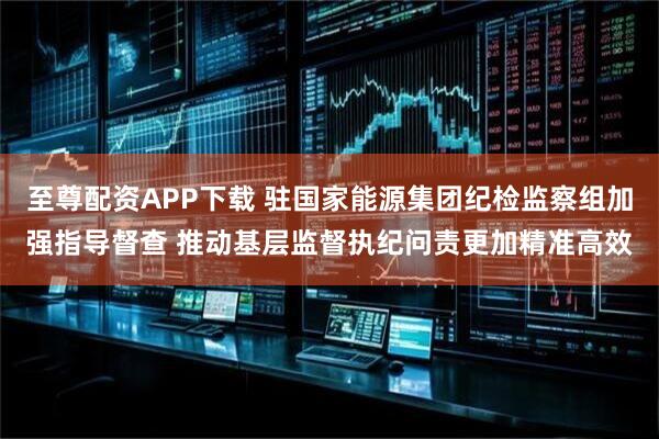 至尊配资APP下载 驻国家能源集团纪检监察组加强指导督查 推动基层监督执纪问责更加精准高效