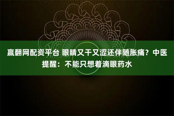 赢翻网配资平台 眼睛又干又涩还伴随胀痛？中医提醒：不能只想着滴眼药水