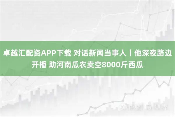 卓越汇配资APP下载 对话新闻当事人丨他深夜路边开播 助河南瓜农卖空8000斤西瓜