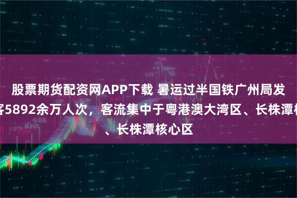 股票期货配资网APP下载 暑运过半国铁广州局发送旅客5892余万人次，客流集中于粤港澳大湾区、长株潭核心区