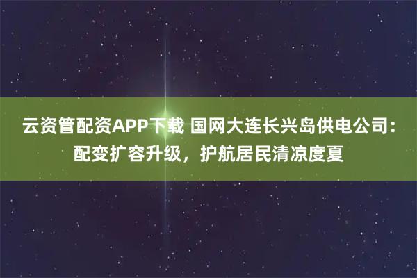 云资管配资APP下载 国网大连长兴岛供电公司：配变扩容升级，护航居民清凉度夏