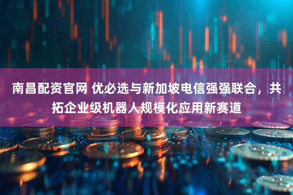 南昌配资官网 优必选与新加坡电信强强联合，共拓企业级机器人规模化应用新赛道