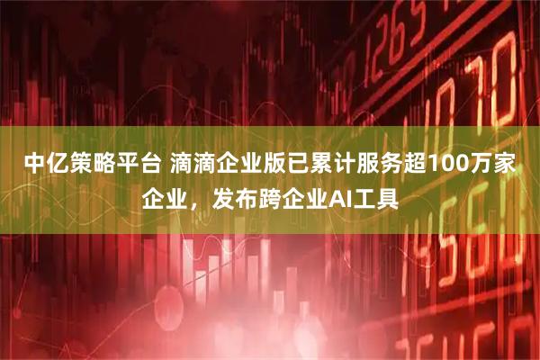 中亿策略平台 滴滴企业版已累计服务超100万家企业,发布跨企业AI工具