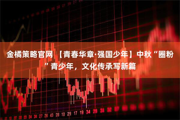 金橘策略官网 【青春华章·强国少年】中秋“圈粉”青少年，文化传承写新篇