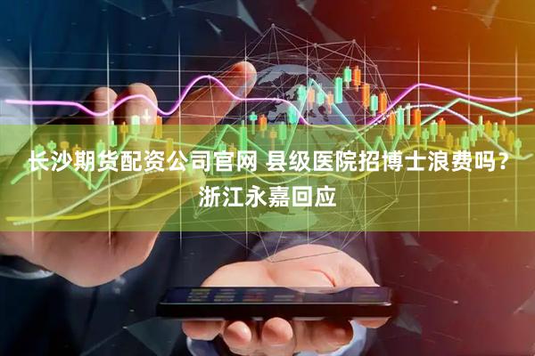 长沙期货配资公司官网 县级医院招博士浪费吗？浙江永嘉回应