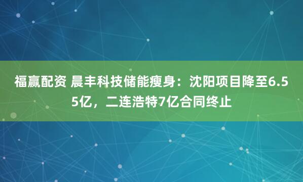 福赢配资 晨丰科技储能瘦身：沈阳项目降至6.55亿，二连浩特7亿合同终止