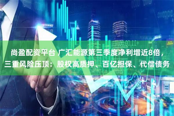 尚盈配资平台 广汇能源第三季度净利增近8倍，三重风险压顶：股权高质押、百亿担保、代偿债务