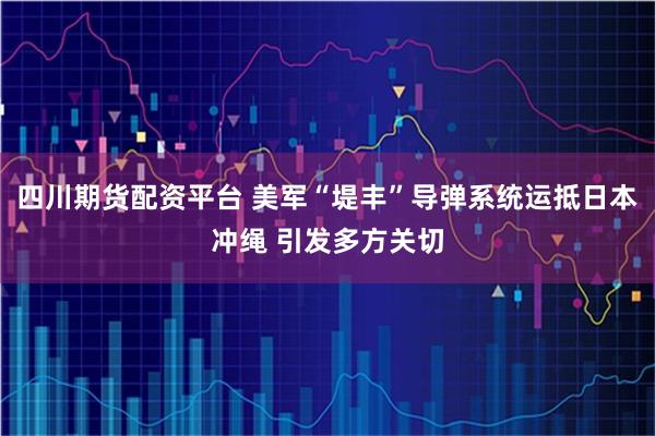 四川期货配资平台 美军“堤丰”导弹系统运抵日本冲绳 引发多方关切