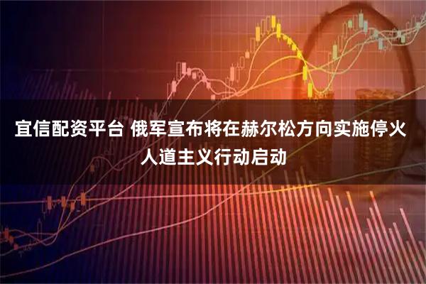 宜信配资平台 俄军宣布将在赫尔松方向实施停火 人道主义行动启动